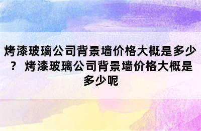 烤漆玻璃公司背景墙价格大概是多少？ 烤漆玻璃公司背景墙价格大概是多少呢